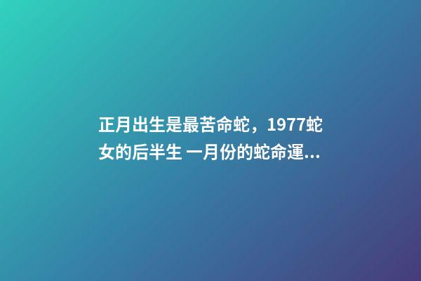 正月出生是最苦命蛇，1977蛇女的后半生 一月份的蛇命運(yùn)如何女，正月蛇女的命運(yùn)怎么樣